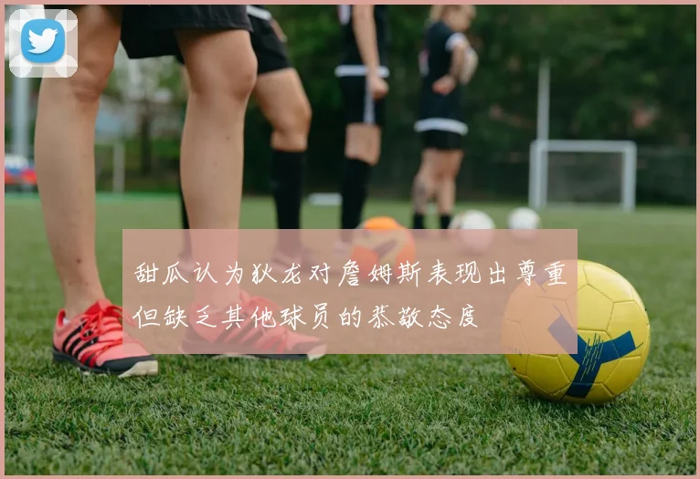 甜瓜认为狄龙对詹姆斯表现出尊重但缺乏其他球员的恭敬态度