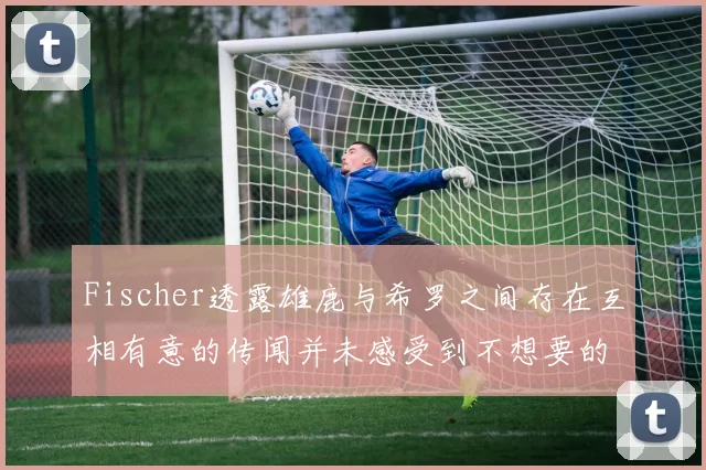Fischer透露雄鹿与希罗之间存在互相有意的传闻并未感受到不想要的迹象