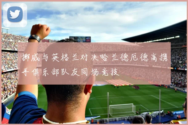 挪威与英格兰对决哈兰德厄德高携手俱乐部队友同场竞技