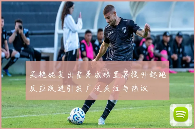 吴艳妮复出首秀成绩显著提升起跑反应改进引发广泛关注与热议