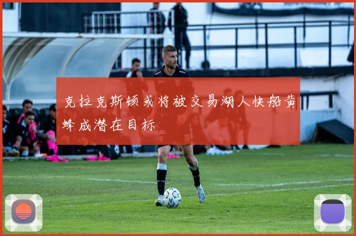 克拉克斯顿或将被交易湖人快船黄蜂成潜在目标