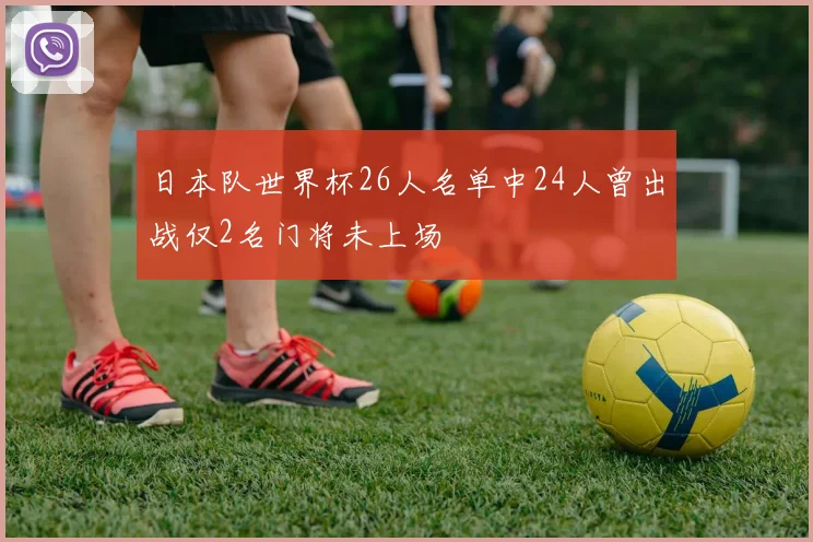 日本队世界杯26人名单中24人曾出战仅2名门将未上场