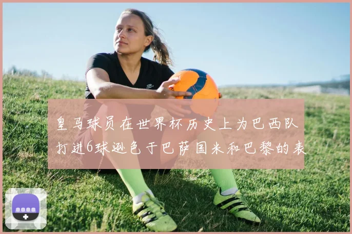 皇马球员在世界杯历史上为巴西队打进6球逊色于巴萨国米和巴黎的表现