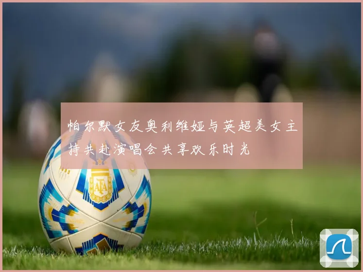 帕尔默女友奥利维娅与英超美女主持共赴演唱会共享欢乐时光