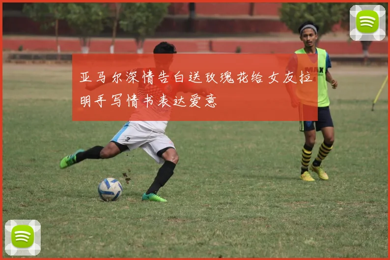 亚马尔深情告白送玫瑰花给女友拉明手写情书表达爱意