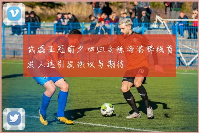 武磊亚冠前夕回归合练海港锋线首发人选引发热议与期待