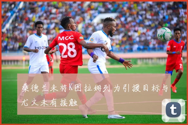 桑德兰未将K图拉姆列为引援目标与尤文未有接触