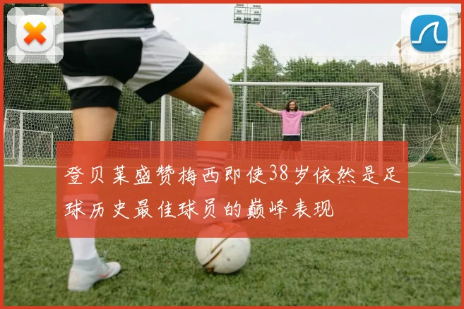 登贝莱盛赞梅西即使38岁依然是足球历史最佳球员的巅峰表现