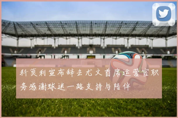 科莫利宣布辞去尤文首席运营官职务感谢球迷一路支持与陪伴