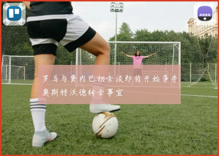 罗马与费内巴切会谈即将开始争夺奥斯特沃德转会事宜