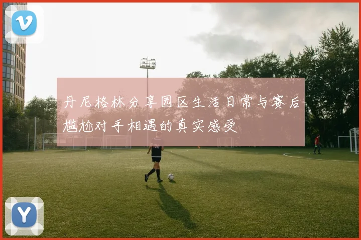 丹尼格林分享园区生活日常与赛后尴尬对手相遇的真实感受