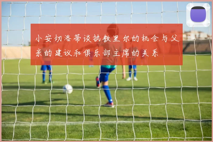 小安切洛蒂谈执教里尔的机会与父亲的建议和俱乐部主席的关系