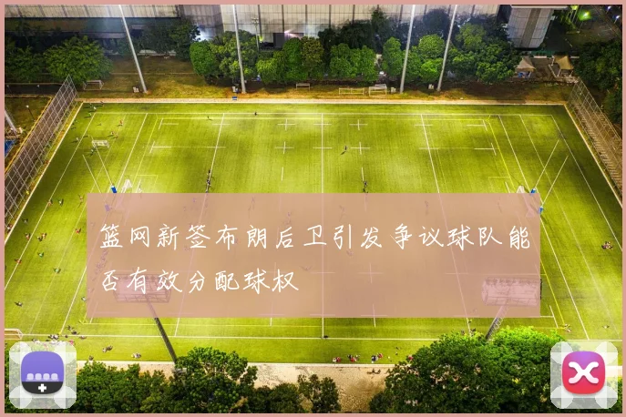 篮网新签布朗后卫引发争议球队能否有效分配球权