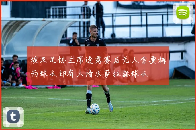 埃及足协主席透露赛后无人索要梅西球衣却有人请求萨拉赫球衣