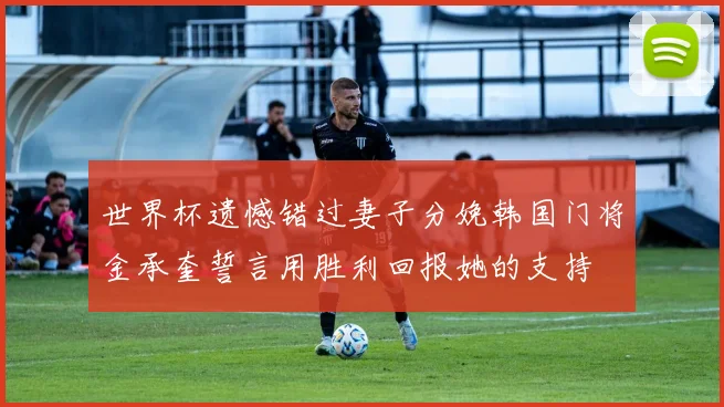 世界杯遗憾错过妻子分娩韩国门将金承奎誓言用胜利回报她的支持