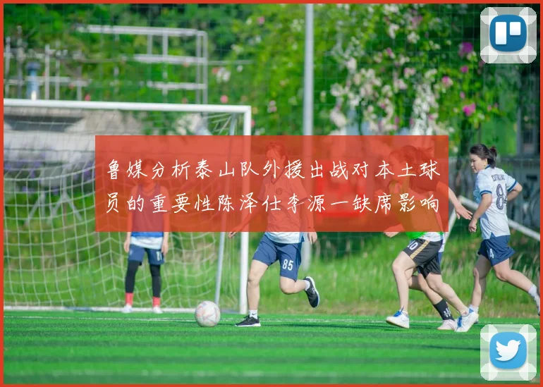 鲁媒分析泰山队外援出战对本土球员的重要性陈泽仕李源一缺席影响显著