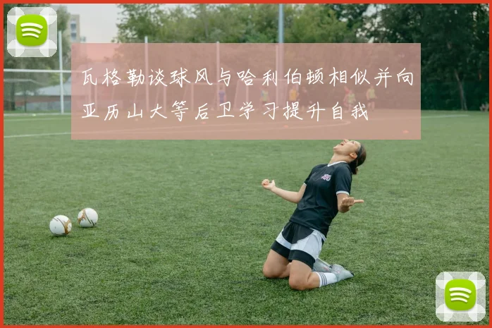 瓦格勒谈球风与哈利伯顿相似并向亚历山大等后卫学习提升自我