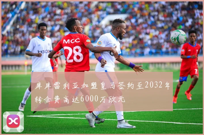 库库雷利亚加盟皇马签约至2032年转会费高达6000万欧元