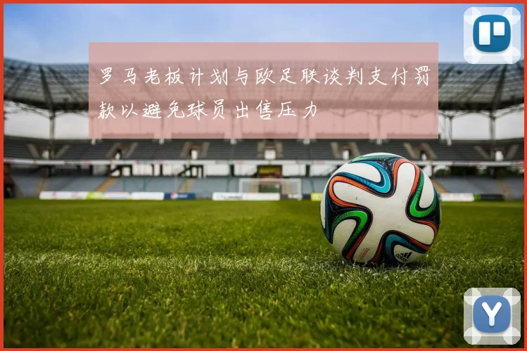 罗马老板计划与欧足联谈判支付罚款以避免球员出售压力